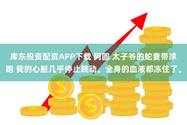 库东投资配资APP下载 阿圆 太子爷的蛇妻带球跑 我的心脏几乎停止跳动。全身的血液都冻住了。