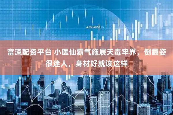 富深配资平台 小医仙霸气施展天毒牢界，倒翻姿很迷人，身材好就该这样