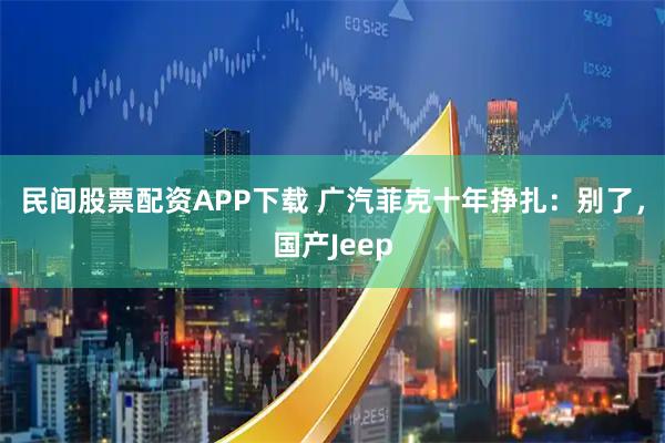 民间股票配资APP下载 广汽菲克十年挣扎：别了，国产Jeep
