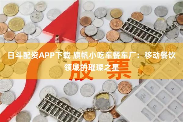 日斗配资APP下载 旗帆小吃车餐车厂：移动餐饮领域的璀璨之星