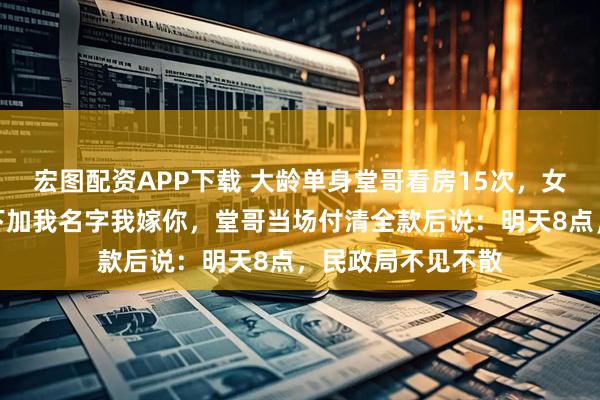 宏图配资APP下载 大龄单身堂哥看房15次，女销售嘲讽：你买下加我名字我嫁你，堂哥当场付清全款后说：明天8点，民政局不见不散
