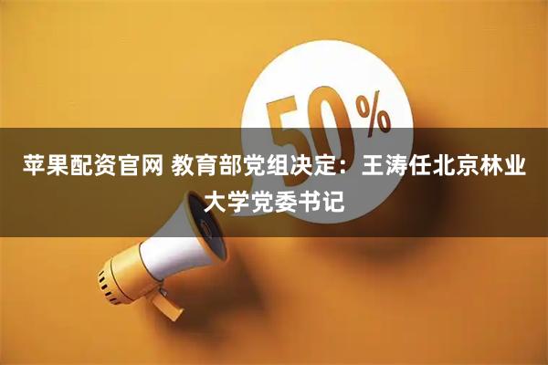 苹果配资官网 教育部党组决定：王涛任北京林业大学党委书记