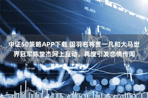 中证50策略APP下载 国羽名将贾一凡和大马世界冠军陈堂杰网上互动，再度引发恋情传闻