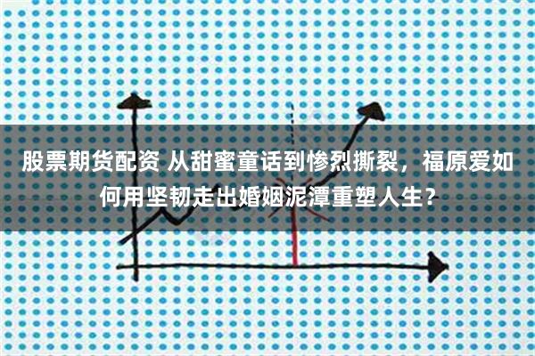 股票期货配资 从甜蜜童话到惨烈撕裂，福原爱如何用坚韧走出婚姻泥潭重塑人生？