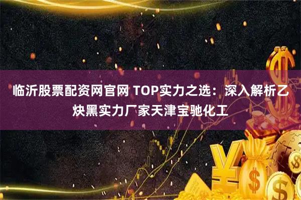 临沂股票配资网官网 TOP实力之选：深入解析乙炔黑实力厂家天津宝驰化工