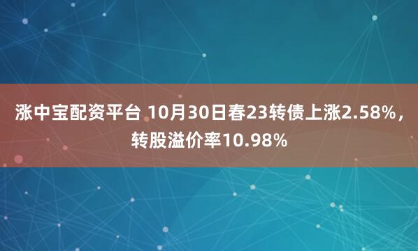 涨中宝配资平台 10月30日春23转债上涨2.58%，转股溢价率10.98%