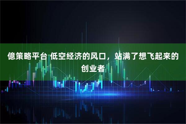 億策略平台 低空经济的风口，站满了想飞起来的创业者