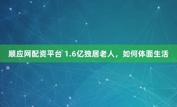 顺应网配资平台 1.6亿独居老人，如何体面生活