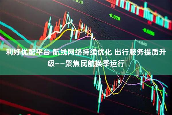 利好优配平台 航线网络持续优化 出行服务提质升级——聚焦民航换季运行