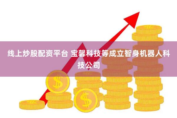线上炒股配资平台 宝馨科技等成立智身机器人科技公司