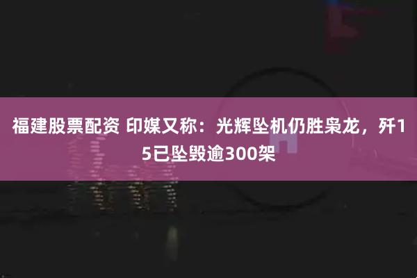 福建股票配资 印媒又称：光辉坠机仍胜枭龙，歼15已坠毁逾300架