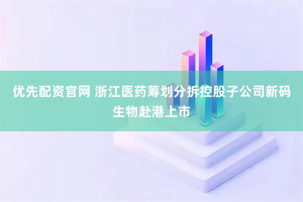 优先配资官网 浙江医药筹划分拆控股子公司新码生物赴港上市