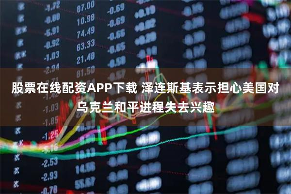 股票在线配资APP下载 泽连斯基表示担心美国对乌克兰和平进程失去兴趣