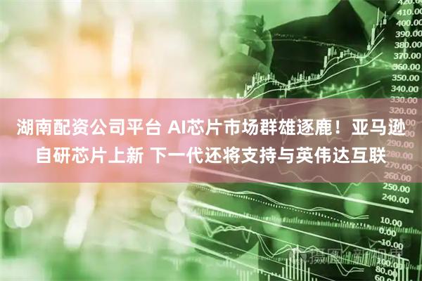 湖南配资公司平台 AI芯片市场群雄逐鹿！亚马逊自研芯片上新 下一代还将支持与英伟达互联