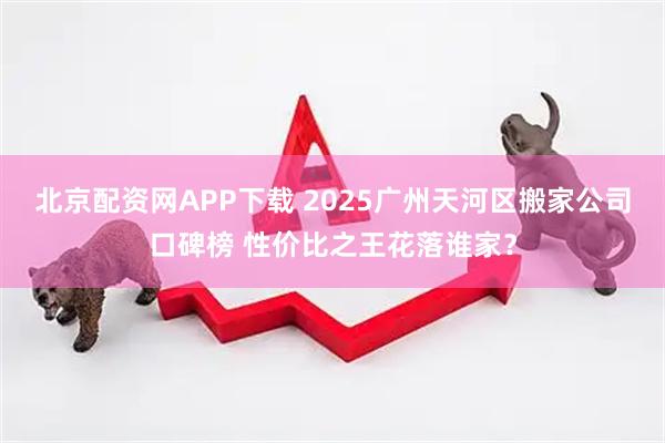 北京配资网APP下载 2025广州天河区搬家公司口碑榜 性价比之王花落谁家？