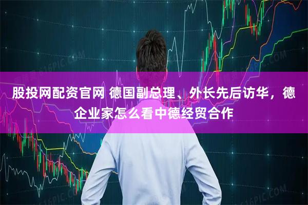 股投网配资官网 德国副总理、外长先后访华，德企业家怎么看中德经贸合作