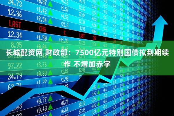 长城配资网 财政部：7500亿元特别国债拟到期续作 不增加赤字