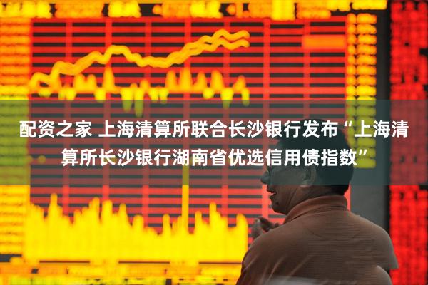 配资之家 上海清算所联合长沙银行发布“上海清算所长沙银行湖南省优选信用债指数”