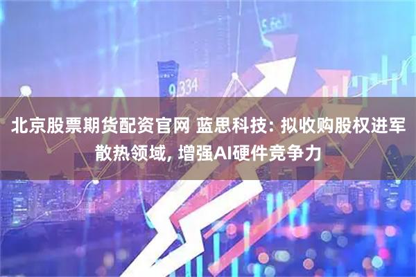 北京股票期货配资官网 蓝思科技: 拟收购股权进军散热领域, 增强AI硬件竞争力