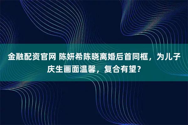 金融配资官网 陈妍希陈晓离婚后首同框，为儿子庆生画面温馨，复合有望？