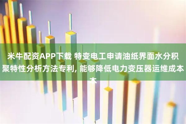 米牛配资APP下载 特变电工申请油纸界面水分积聚特性分析方法专利, 能够降低电力变压器运维成本