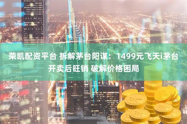 荣凯配资平台 拆解茅台阳谋：1499元飞天i茅台开卖后旺销 破解价格困局