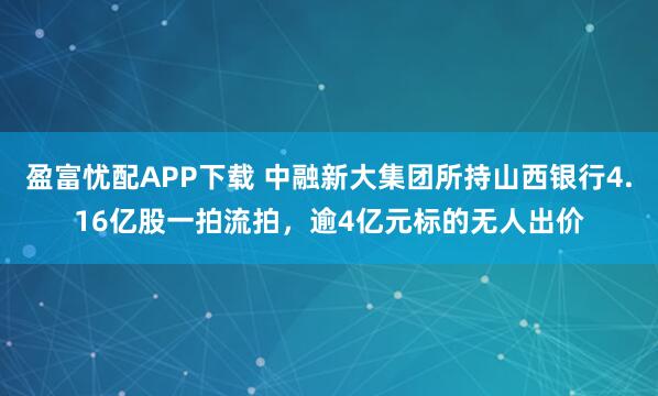 盈富忧配APP下载 中融新大集团所持山西银行4.16亿股一拍流拍，逾4亿元标的无人出价