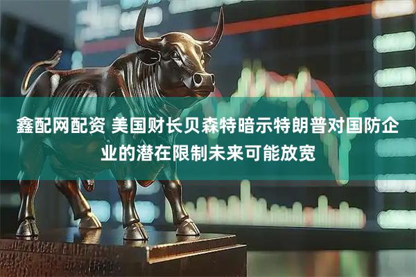 鑫配网配资 美国财长贝森特暗示特朗普对国防企业的潜在限制未来可能放宽