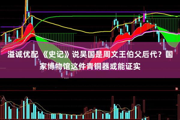 溢诚优配 《史记》说吴国是周文王伯父后代？国家博物馆这件青铜器或能证实