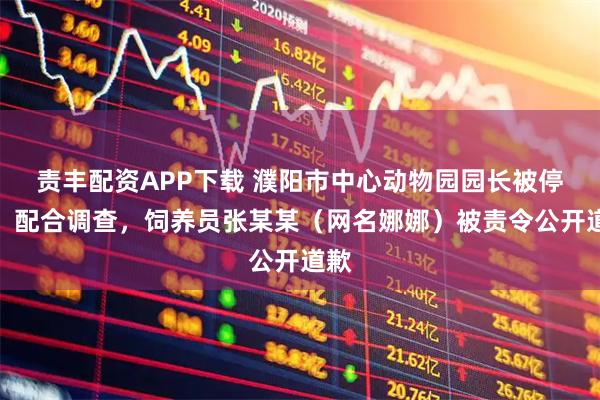 责丰配资APP下载 濮阳市中心动物园园长被停职、配合调查，饲养员张某某（网名娜娜）被责令公开道歉