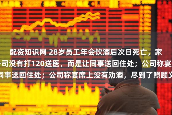 配资知识网 28岁员工年会饮酒后次日死亡，家属：喝得不省人事，公司没有打120送医，而是让同事送回住处；公司称宴席上没有劝酒，尽到了照顾义务