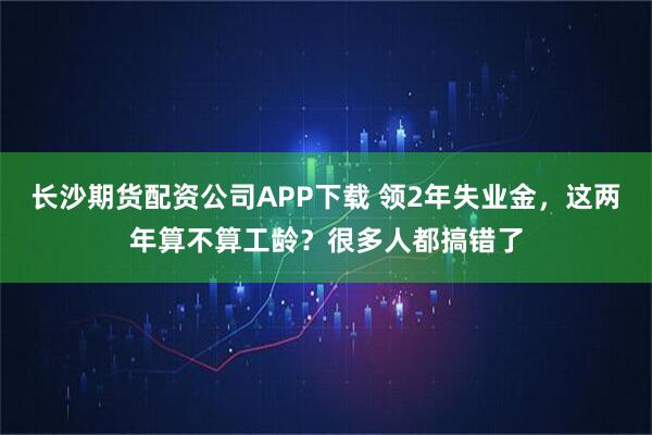 长沙期货配资公司APP下载 领2年失业金，这两年算不算工龄？很多人都搞错了