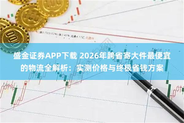 盛金证券APP下载 2026年跨省寄大件最便宜的物流全解析：实测价格与终极省钱方案